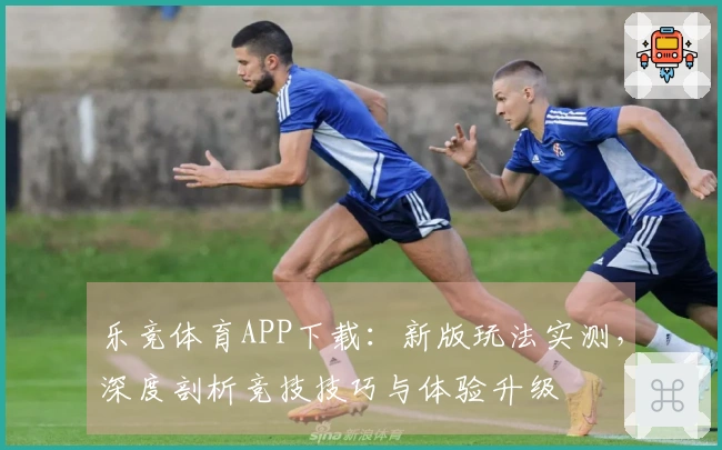 乐竞体育APP下载：新版玩法实测，深度剖析竞技技巧与体验升级