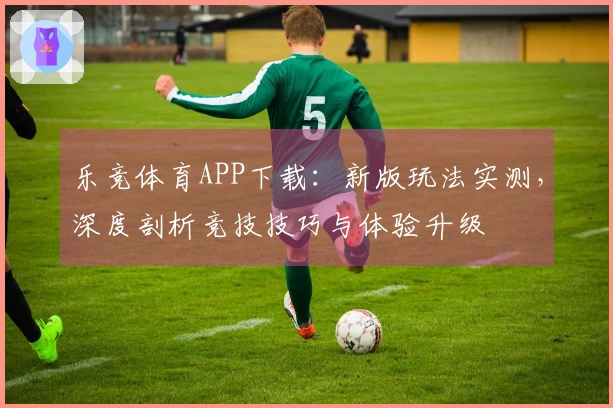 乐竞体育APP下载：新版玩法实测，深度剖析竞技技巧与体验升级