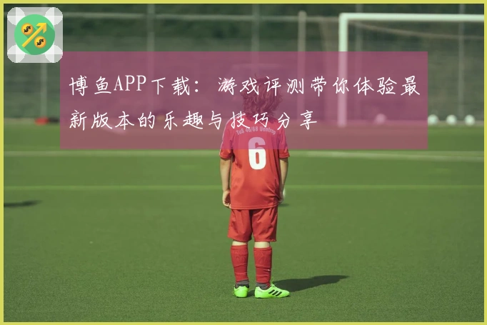 博鱼APP下载：游戏评测带你体验最新版本的乐趣与技巧分享